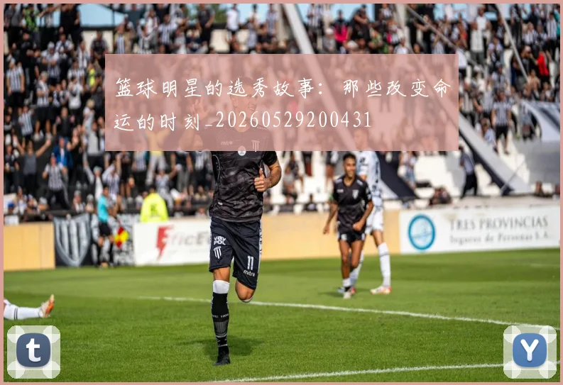 篮球明星的选秀故事:那些改变命运的时刻_20260529200431