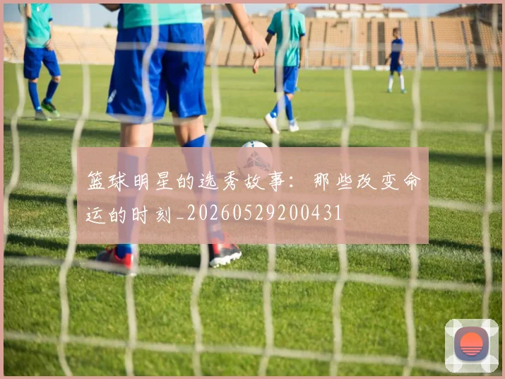 篮球明星的选秀故事：那些改变命运的时刻_20260529200431