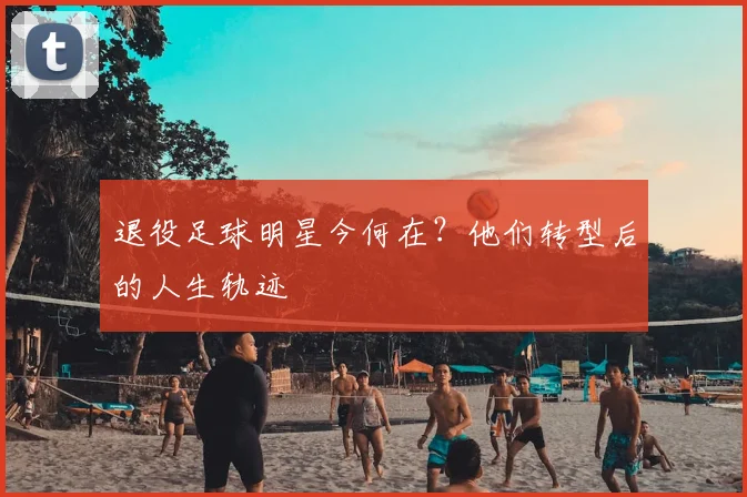 退役足球明星今何在?他们转型后的人生轨迹
