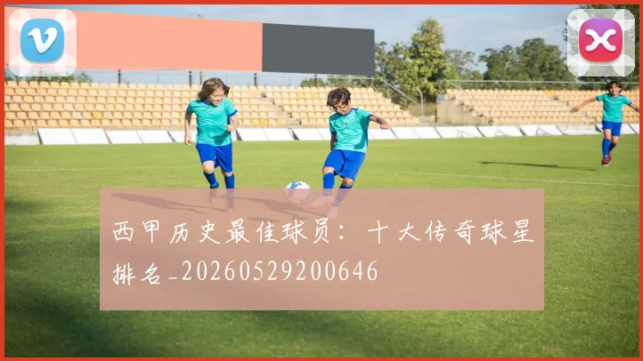西甲历史最佳球员：十大传奇球星排名_20260529200646