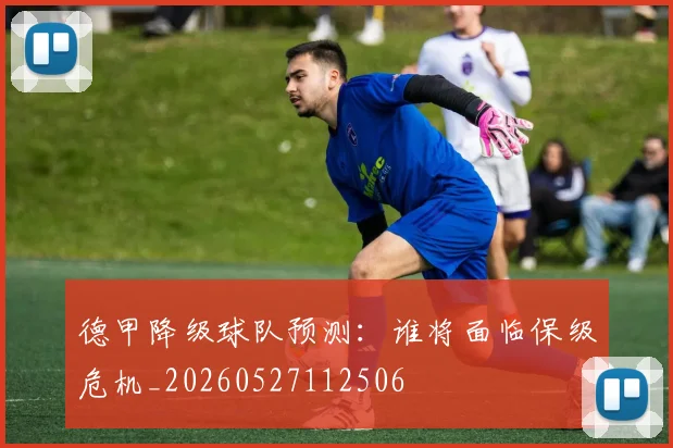德甲降级球队预测：谁将面临保级危机_20260527112506