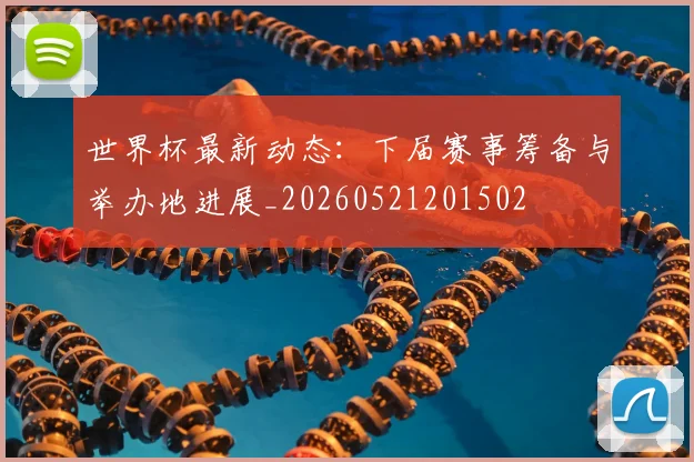 世界杯最新动态:下届赛事筹备与举办地进展_20260521201502