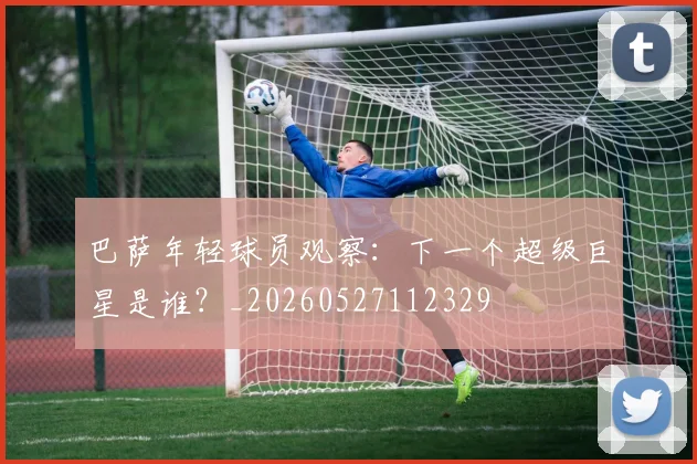 巴萨年轻球员观察：下一个超级巨星是谁？_20260527112329