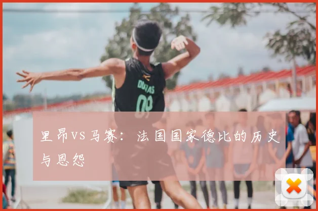 里昂vs马赛:法国国家德比的历史与恩怨
