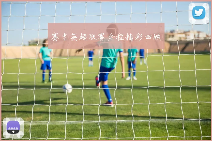赛季英超联赛全程精彩回顾