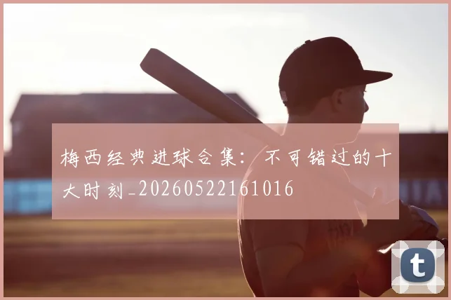 梅西经典进球合集：不可错过的十大时刻_20260522161016