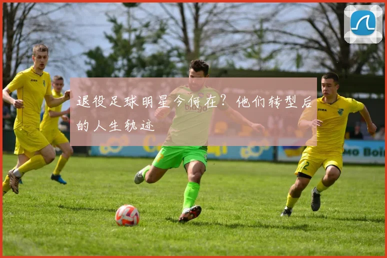 退役足球明星今何在？他们转型后的人生轨迹