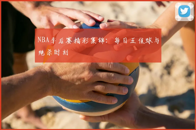 NBA季后赛精彩集锦：每日五佳球与绝杀时刻