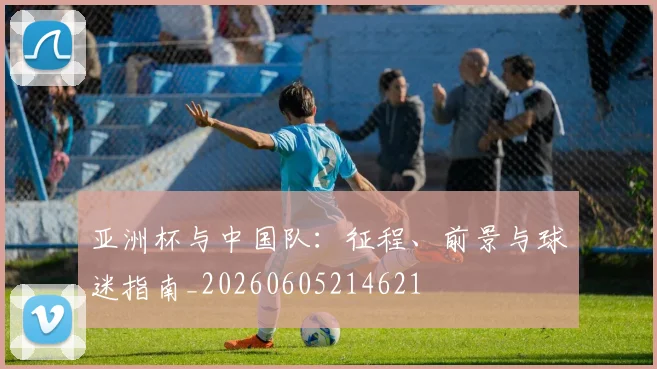 亚洲杯与中国队：征程、前景与球迷指南_20260605214621