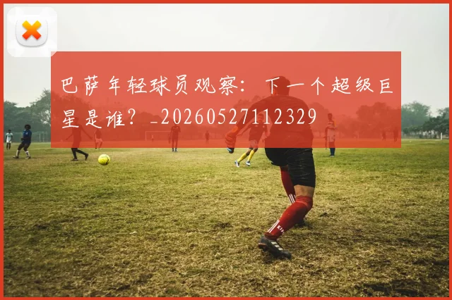 巴萨年轻球员观察：下一个超级巨星是谁？_20260527112329