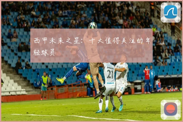 西甲未来之星:十大值得关注的年轻球员
