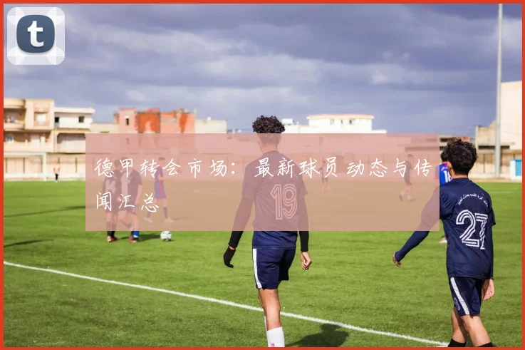 德甲转会市场:最新球员动态与传闻汇总