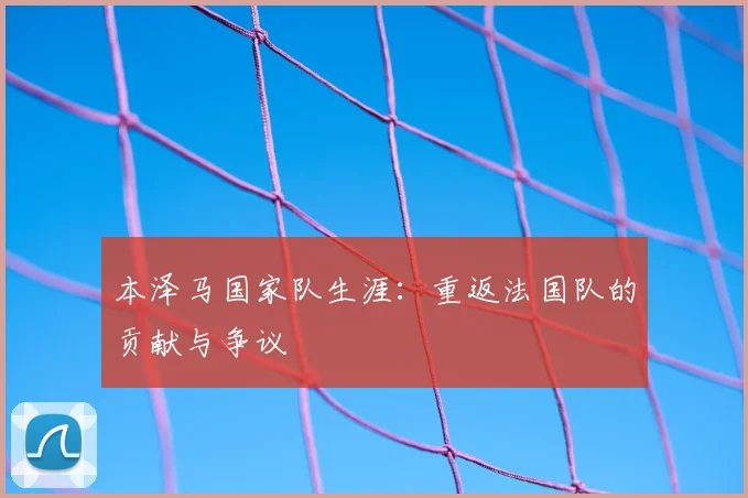 本泽马国家队生涯:重返法国队的贡献与争议